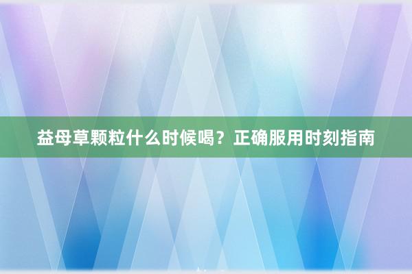 益母草颗粒什么时候喝？正确服用时刻指南